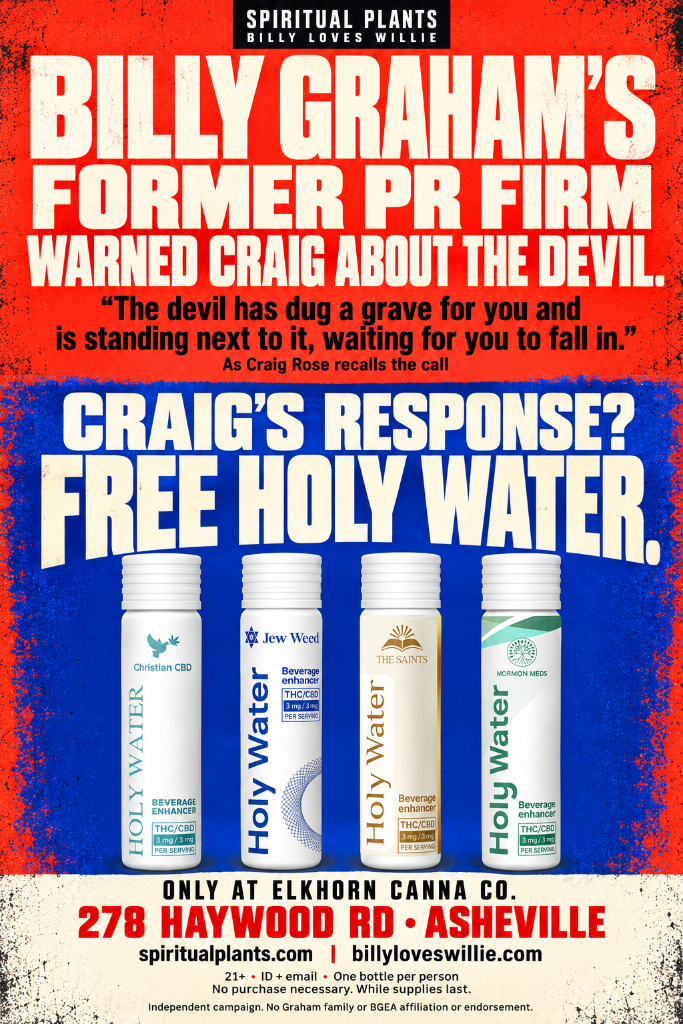 Billy Graham's former PR firm warned Craig about the devil. The devil has dug a grave for you and is standing next to it, waiting for you to fall in. As Craig Rose recalls the call. Craig's response? Free Holy Water. Only at Elkhorn Canna Co., 278 Haywood Rd, Asheville. Independent campaign. No Graham family or BGEA affiliation or endorsement.