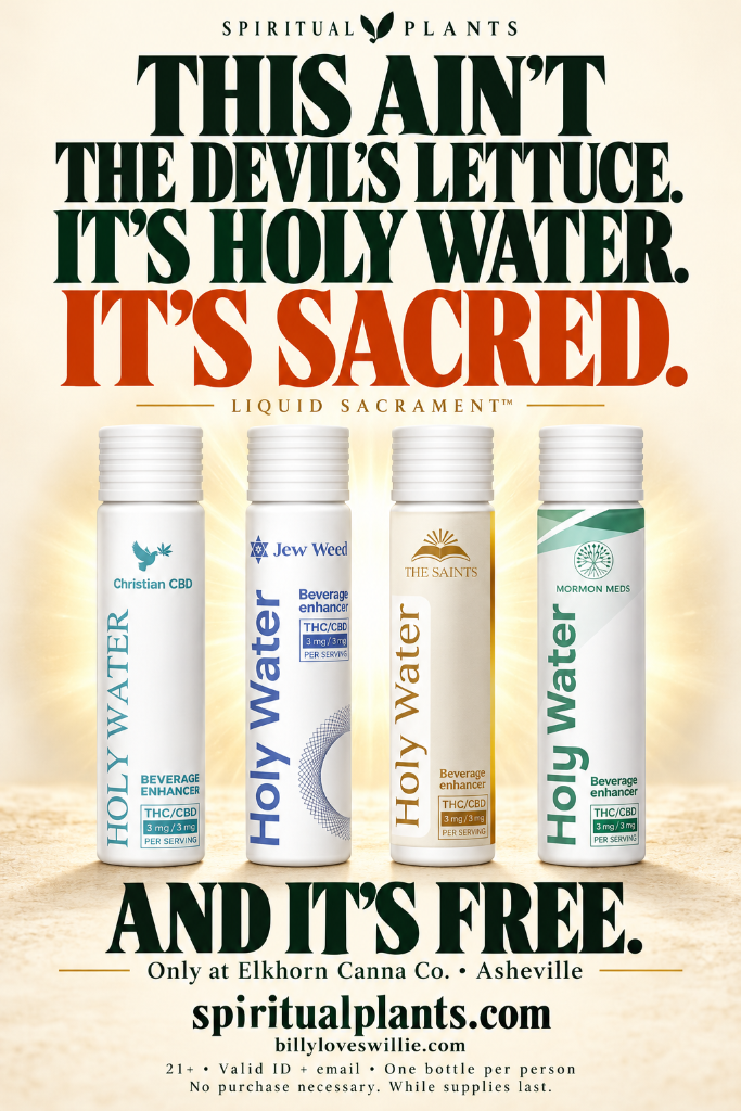 This ain't the devil's lettuce. It's Holy Water. It's sacred. And it's free. Four Holy Water bottles in a halo. Liquid Sacrament. Only at Elkhorn Canna Co., Asheville. spiritualplants.com and billyloveswillie.com. 21+, valid ID and email, one bottle per person, no purchase necessary, while supplies last.